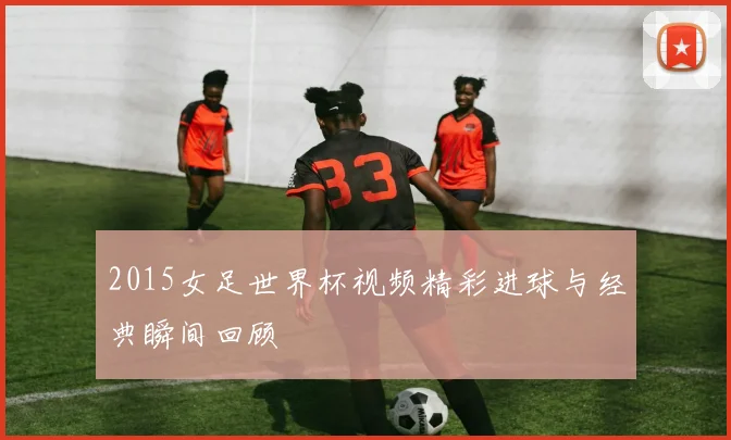 2015女足世界杯视频精彩进球与经典瞬间回顾