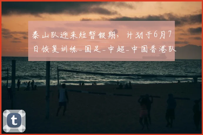 泰山队迎来短暂假期，计划于6月7日恢复训练_国足_中超_中国香港队