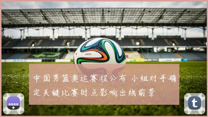 中国男篮奥运赛程公布 小组对手确定关键比赛时点影响出线前景