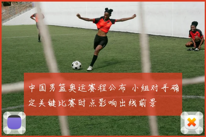 中国男篮奥运赛程公布 小组对手确定关键比赛时点影响出线前景