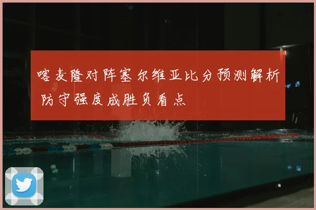 喀麦隆对阵塞尔维亚比分预测解析 防守强度成胜负看点