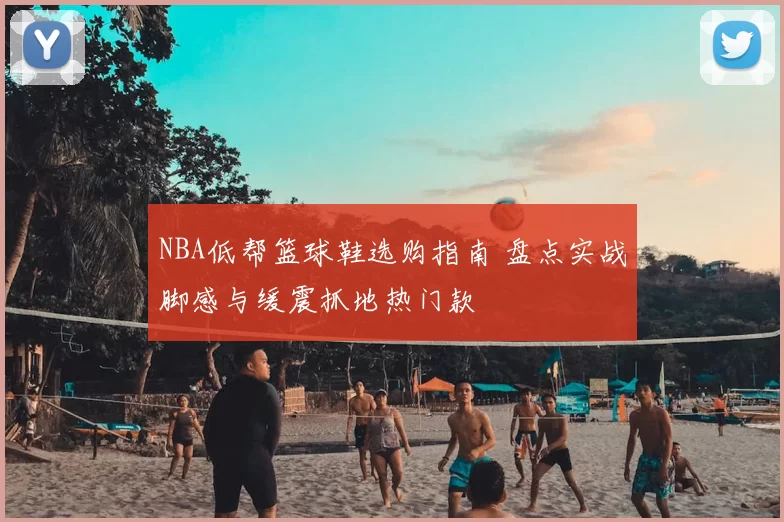 NBA低帮篮球鞋选购指南 盘点实战脚感与缓震抓地热门款