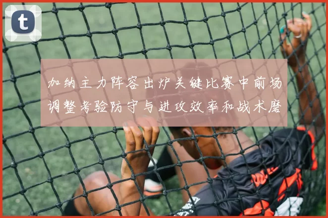 加纳主力阵容出炉关键比赛中前场调整考验防守与进攻效率和战术磨合