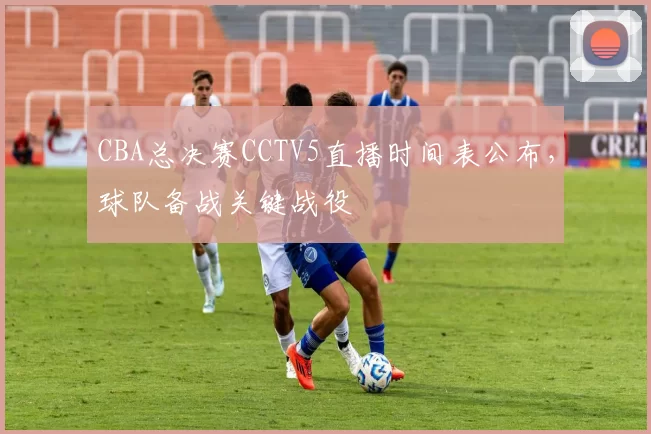 CBA总决赛CCTV5直播时间表公布，球队备战关键战役