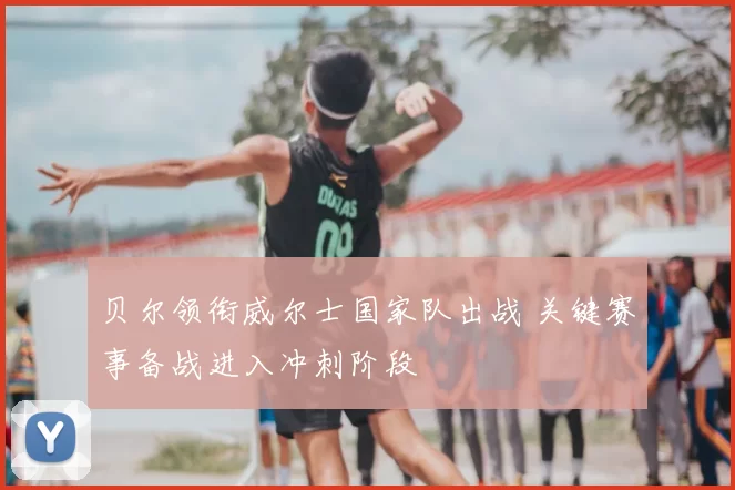 贝尔领衔威尔士国家队出战 关键赛事备战进入冲刺阶段