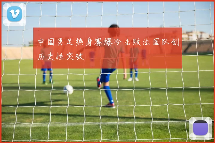 中国男足热身赛爆冷击败法国队创历史性突破