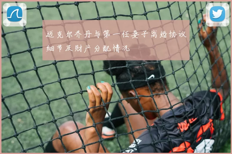 迈克尔乔丹与第一任妻子离婚协议细节及财产分配情况