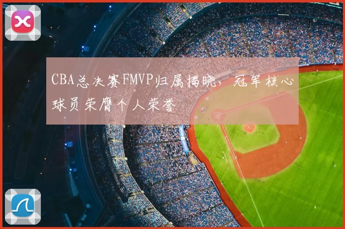 CBA总决赛FMVP归属揭晓，冠军核心球员荣膺个人荣誉