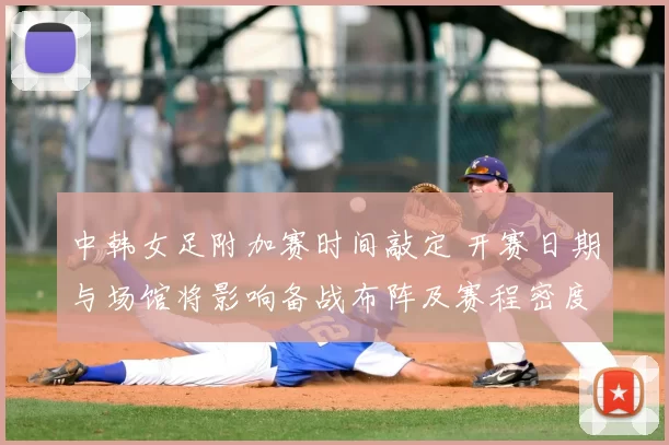 中韩女足附加赛时间敲定 开赛日期与场馆将影响备战布阵及赛程密度