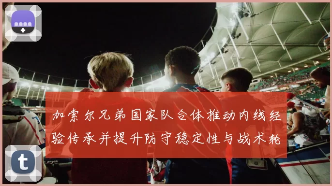 加索尔兄弟国家队合体推动内线经验传承并提升防守稳定性与战术轮换