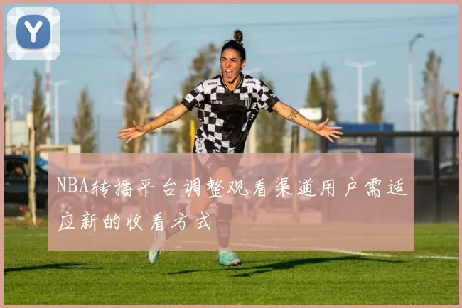 NBA转播平台调整观看渠道用户需适应新的收看方式