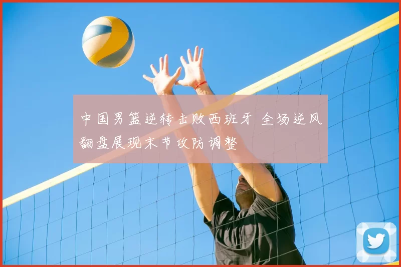 中国男篮逆转击败西班牙 全场逆风翻盘展现末节攻防调整