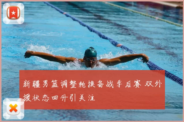 新疆男篮调整轮换备战季后赛 双外援状态回升引关注
