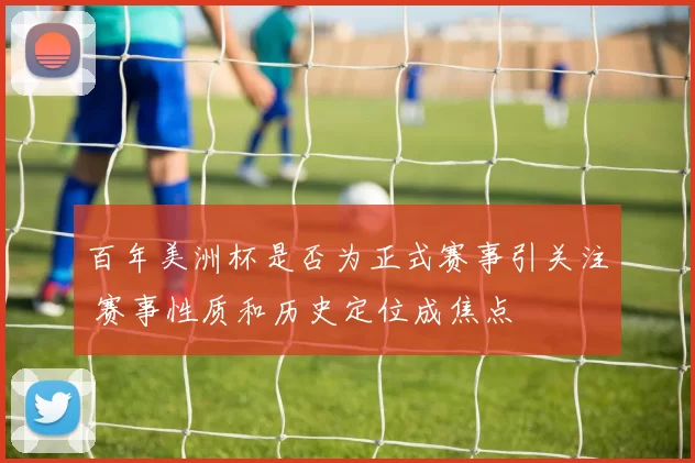 百年美洲杯是否为正式赛事引关注 赛事性质和历史定位成焦点