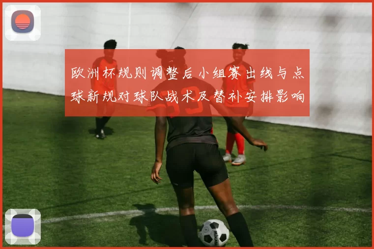 欧洲杯规则调整后小组赛出线与点球新规对球队战术及替补安排影响分析