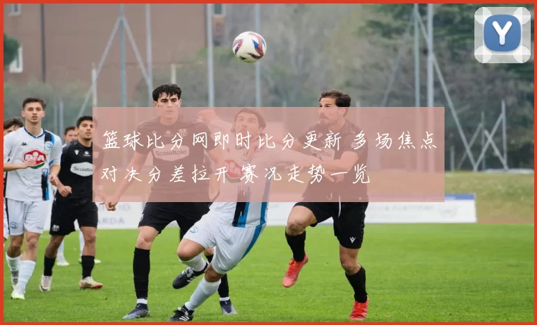 篮球比分网即时比分更新 多场焦点对决分差拉开 赛况走势一览