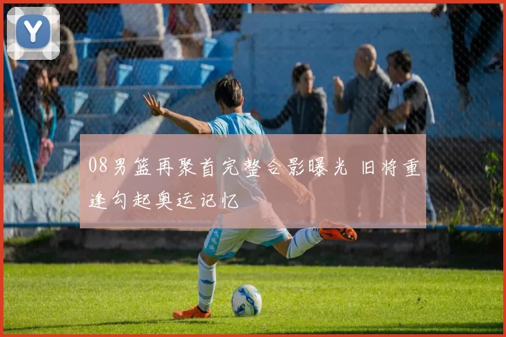 08男篮再聚首完整合影曝光 旧将重逢勾起奥运记忆