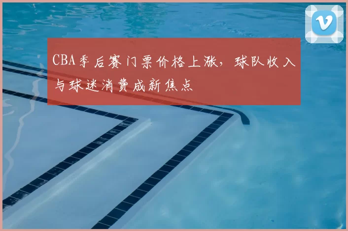 CBA季后赛门票价格上涨，球队收入与球迷消费成新焦点