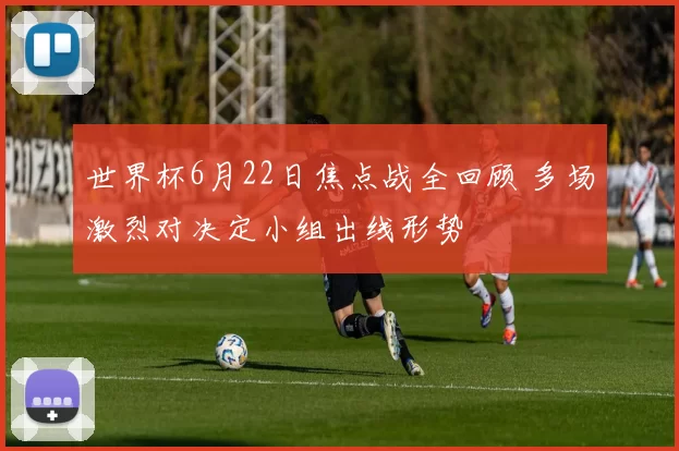 世界杯6月22日焦点战全回顾 多场激烈对决定小组出线形势