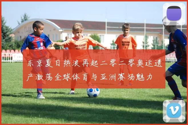 东京夏日热浪再起二零二零奥运遗产激荡全球体育与亚洲赛场魅力