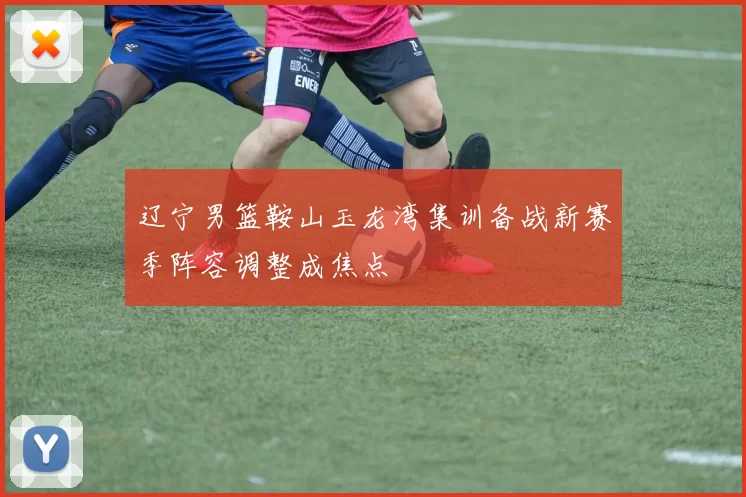 辽宁男篮鞍山玉龙湾集训备战新赛季阵容调整成焦点