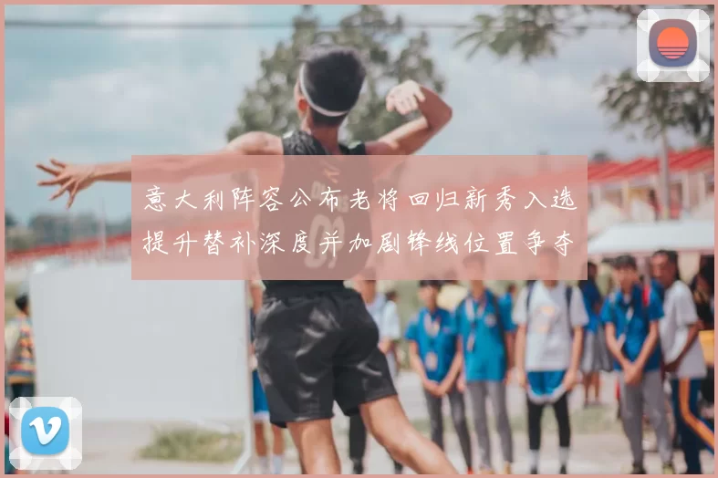 意大利阵容公布老将回归新秀入选提升替补深度并加剧锋线位置争夺