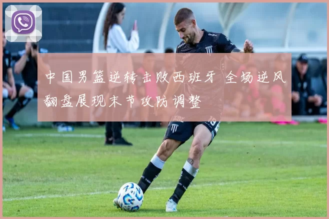 中国男篮逆转击败西班牙 全场逆风翻盘展现末节攻防调整