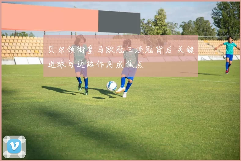 贝尔领衔皇马欧冠三连冠背后 关键进球与边路作用成焦点