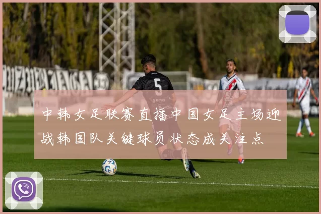 中韩女足联赛直播中国女足主场迎战韩国队关键球员状态成关注点