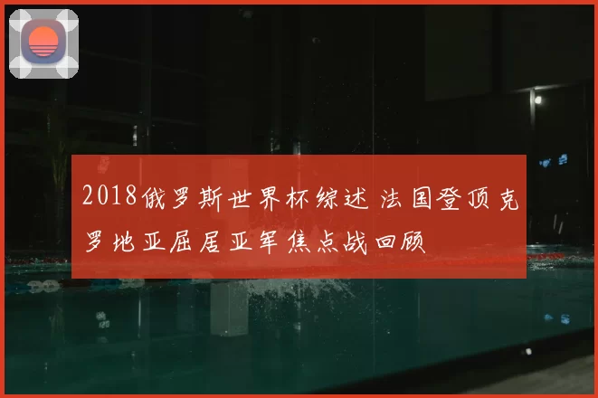 2018俄罗斯世界杯综述 法国登顶克罗地亚屈居亚军焦点战回顾
