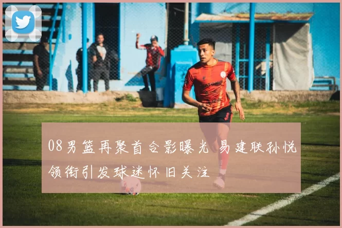 08男篮再聚首合影曝光 易建联孙悦领衔引发球迷怀旧关注