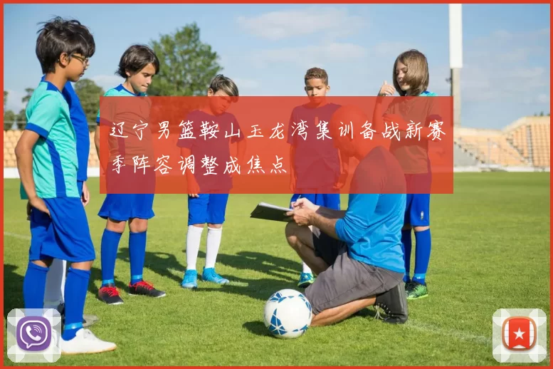 辽宁男篮鞍山玉龙湾集训备战新赛季阵容调整成焦点