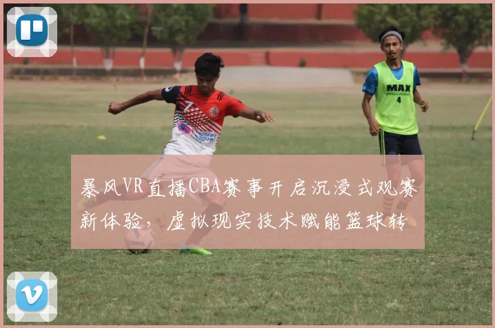 暴风VR直播CBA赛事开启沉浸式观赛新体验,虚拟现实技术赋能篮球转播