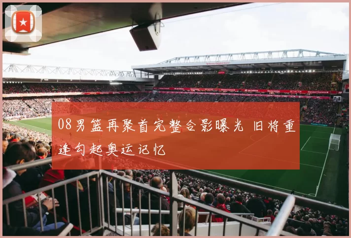 08男篮再聚首完整合影曝光 旧将重逢勾起奥运记忆