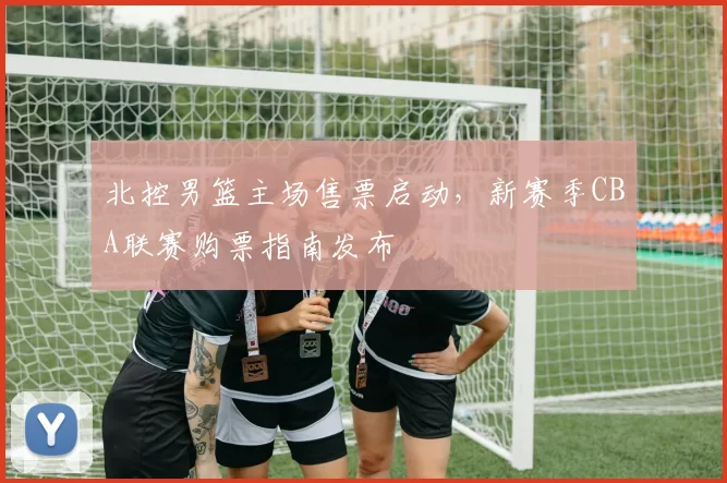 北控男篮主场售票启动,新赛季CBA联赛购票指南发布