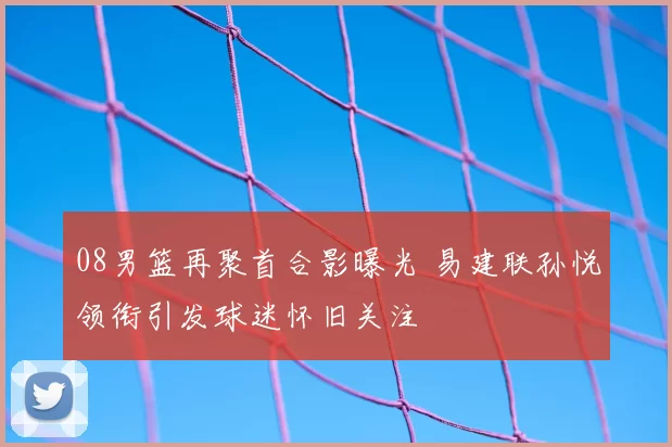 08男篮再聚首合影曝光 易建联孙悦领衔引发球迷怀旧关注