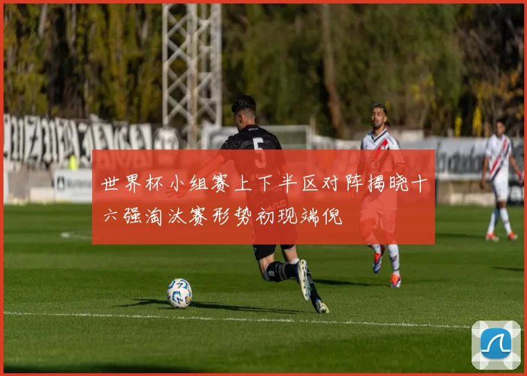 世界杯小组赛上下半区对阵揭晓十六强淘汰赛形势初现端倪
