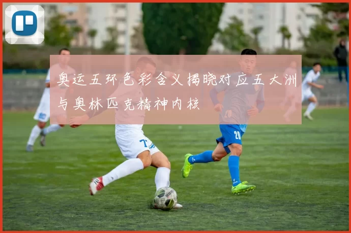 奥运五环色彩含义揭晓对应五大洲与奥林匹克精神内核