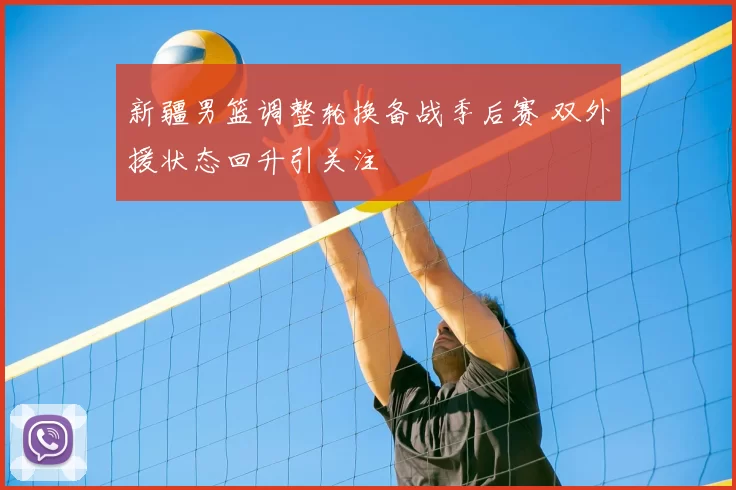 新疆男篮调整轮换备战季后赛 双外援状态回升引关注