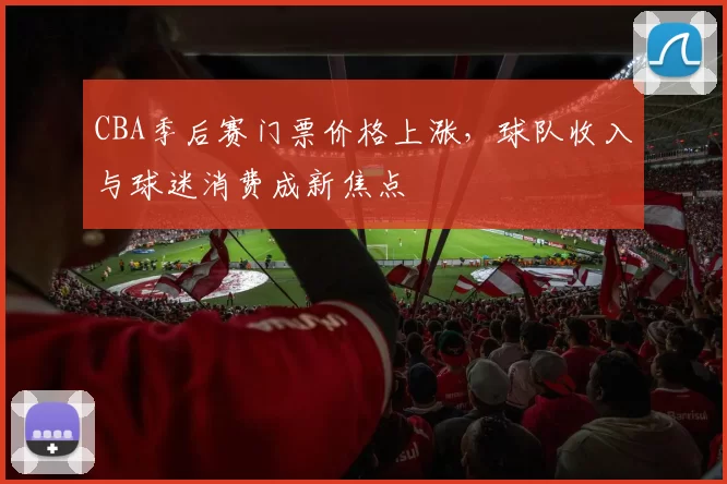 CBA季后赛门票价格上涨，球队收入与球迷消费成新焦点