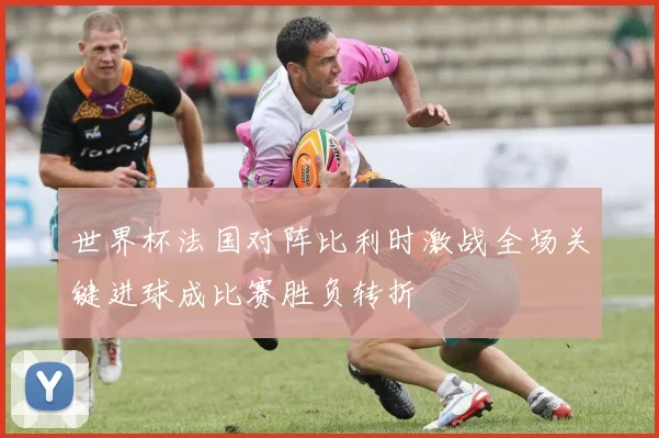 世界杯法国对阵比利时激战全场关键进球成比赛胜负转折