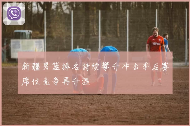 新疆男篮排名持续攀升冲击季后赛席位竞争再升温