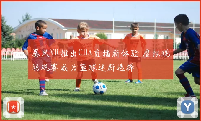 暴风VR推出CBA直播新体验 虚拟现场观赛成为篮球迷新选择