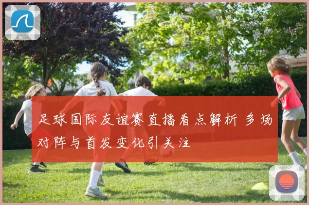 足球国际友谊赛直播看点解析 多场对阵与首发变化引关注