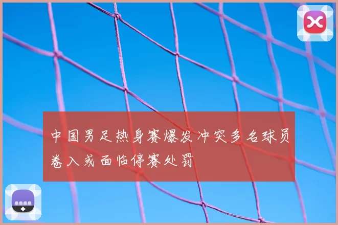 中国男足热身赛爆发冲突多名球员卷入或面临停赛处罚