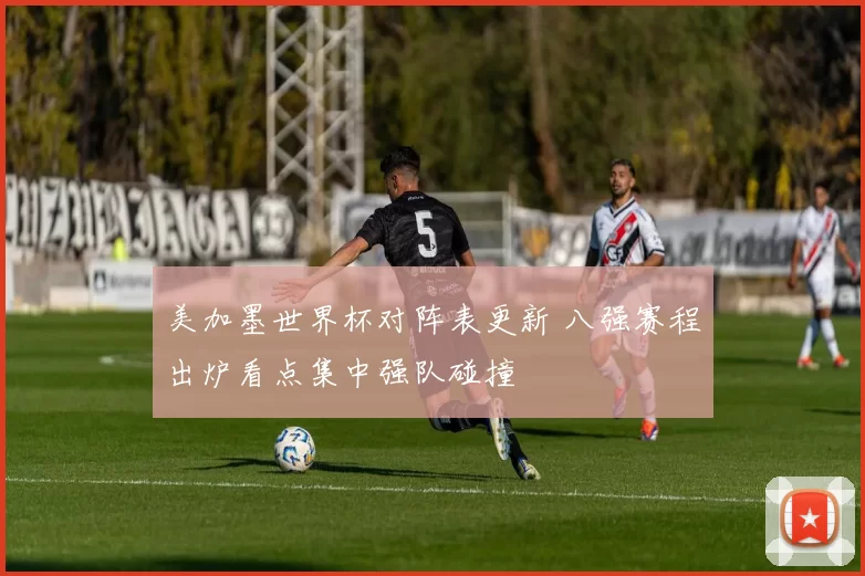 美加墨世界杯对阵表更新 八强赛程出炉看点集中强队碰撞