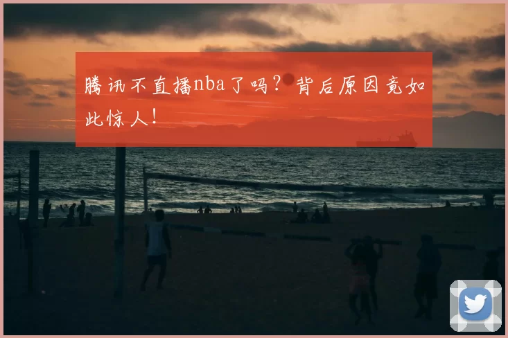 腾讯不直播nba了吗？背后原因竟如此惊人！