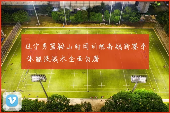 辽宁男篮鞍山封闭训练备战新赛季 体能技战术全面打磨