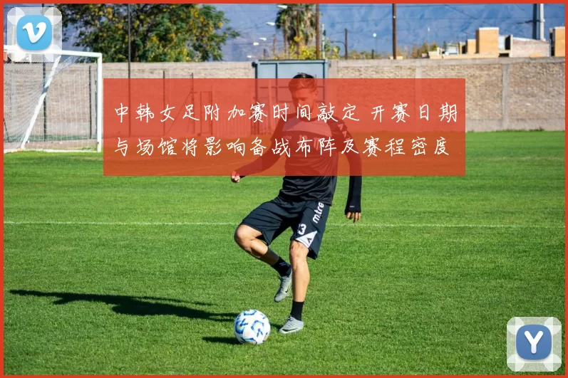 中韩女足附加赛时间敲定 开赛日期与场馆将影响备战布阵及赛程密度