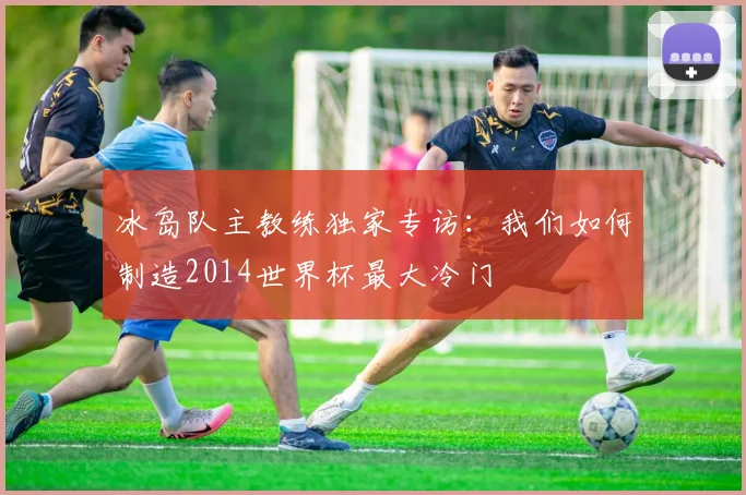 冰岛队主教练独家专访：我们如何制造2014世界杯最大冷门